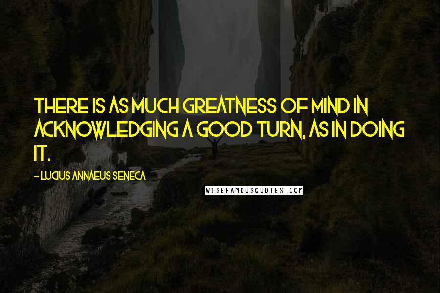 Lucius Annaeus Seneca Quotes: There is as much greatness of mind in acknowledging a good turn, as in doing it.