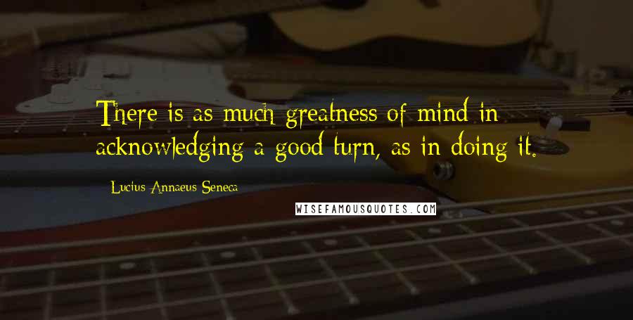Lucius Annaeus Seneca Quotes: There is as much greatness of mind in acknowledging a good turn, as in doing it.
