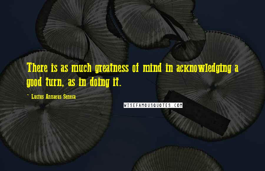 Lucius Annaeus Seneca Quotes: There is as much greatness of mind in acknowledging a good turn, as in doing it.