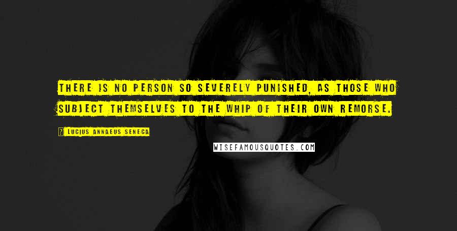 Lucius Annaeus Seneca Quotes: There is no person so severely punished, as those who subject themselves to the whip of their own remorse.