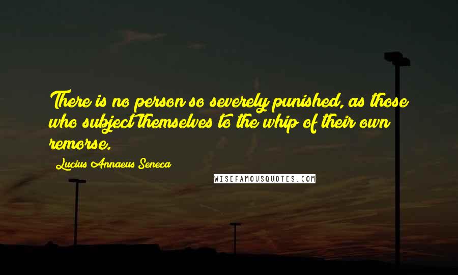 Lucius Annaeus Seneca Quotes: There is no person so severely punished, as those who subject themselves to the whip of their own remorse.