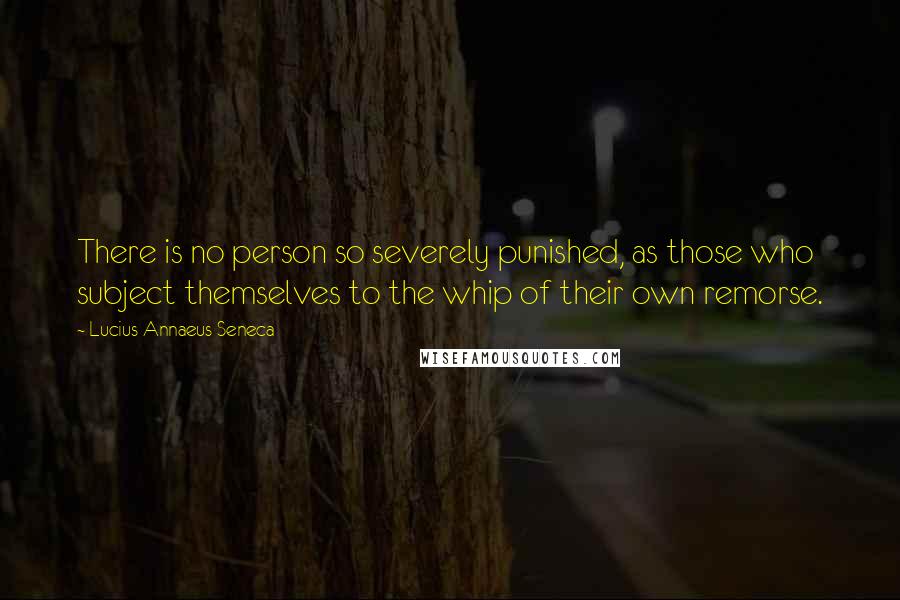 Lucius Annaeus Seneca Quotes: There is no person so severely punished, as those who subject themselves to the whip of their own remorse.