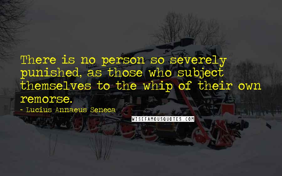 Lucius Annaeus Seneca Quotes: There is no person so severely punished, as those who subject themselves to the whip of their own remorse.