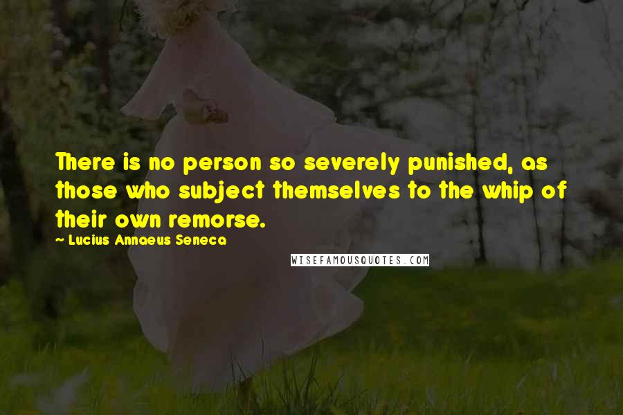 Lucius Annaeus Seneca Quotes: There is no person so severely punished, as those who subject themselves to the whip of their own remorse.