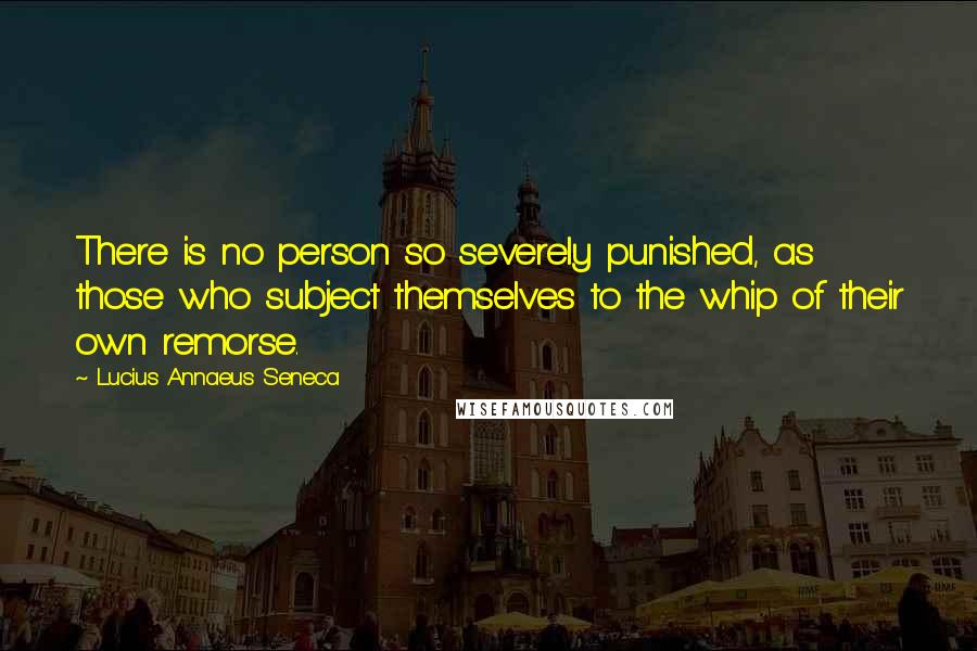 Lucius Annaeus Seneca Quotes: There is no person so severely punished, as those who subject themselves to the whip of their own remorse.