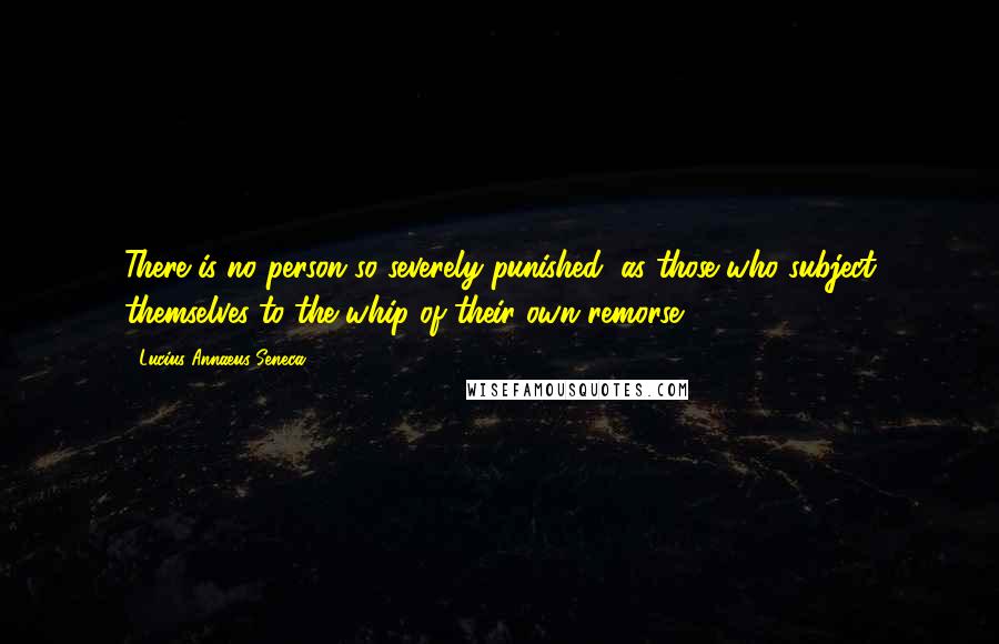 Lucius Annaeus Seneca Quotes: There is no person so severely punished, as those who subject themselves to the whip of their own remorse.
