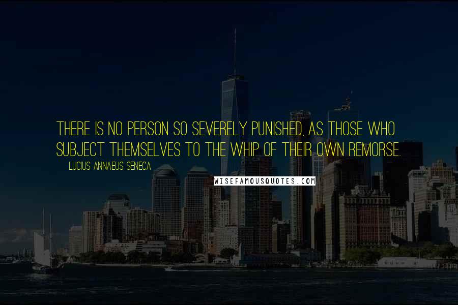 Lucius Annaeus Seneca Quotes: There is no person so severely punished, as those who subject themselves to the whip of their own remorse.