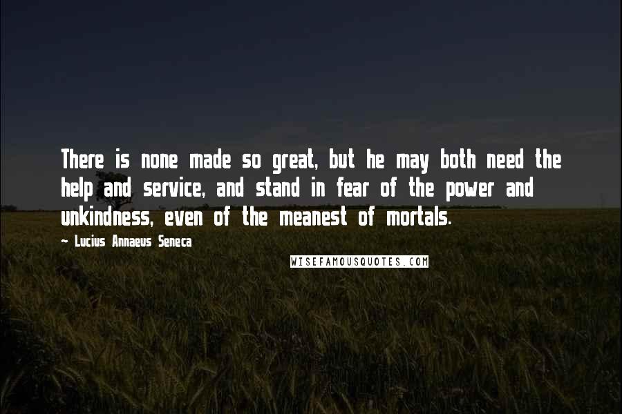 Lucius Annaeus Seneca Quotes: There is none made so great, but he may both need the help and service, and stand in fear of the power and unkindness, even of the meanest of mortals.