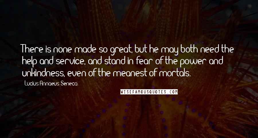 Lucius Annaeus Seneca Quotes: There is none made so great, but he may both need the help and service, and stand in fear of the power and unkindness, even of the meanest of mortals.