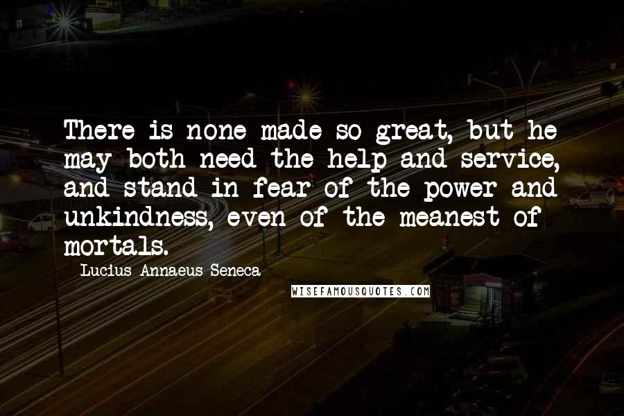 Lucius Annaeus Seneca Quotes: There is none made so great, but he may both need the help and service, and stand in fear of the power and unkindness, even of the meanest of mortals.