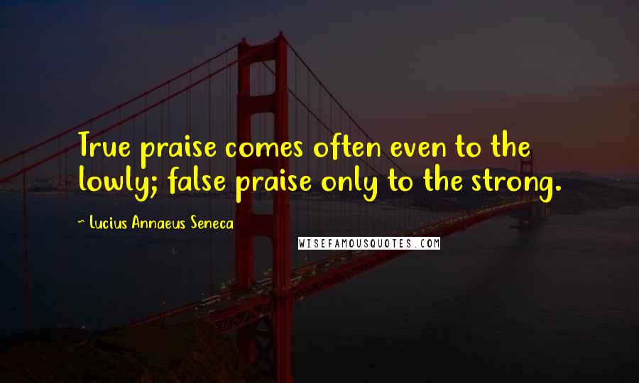 Lucius Annaeus Seneca Quotes: True praise comes often even to the lowly; false praise only to the strong.