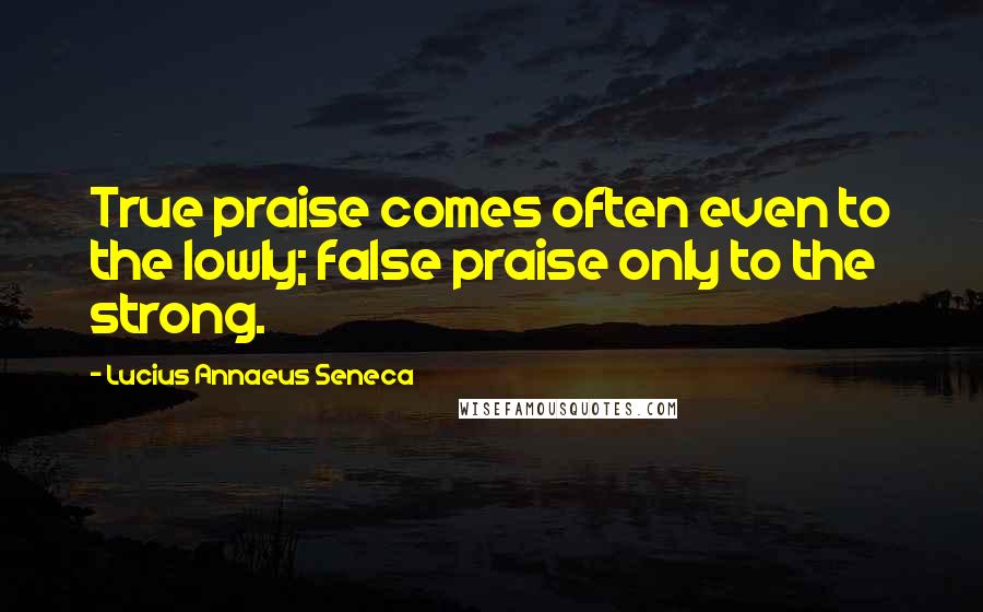 Lucius Annaeus Seneca Quotes: True praise comes often even to the lowly; false praise only to the strong.