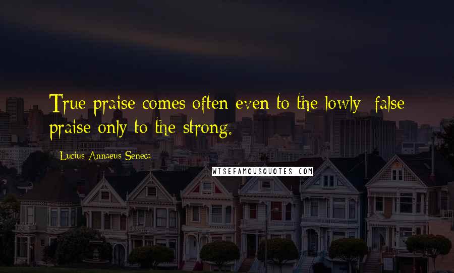 Lucius Annaeus Seneca Quotes: True praise comes often even to the lowly; false praise only to the strong.