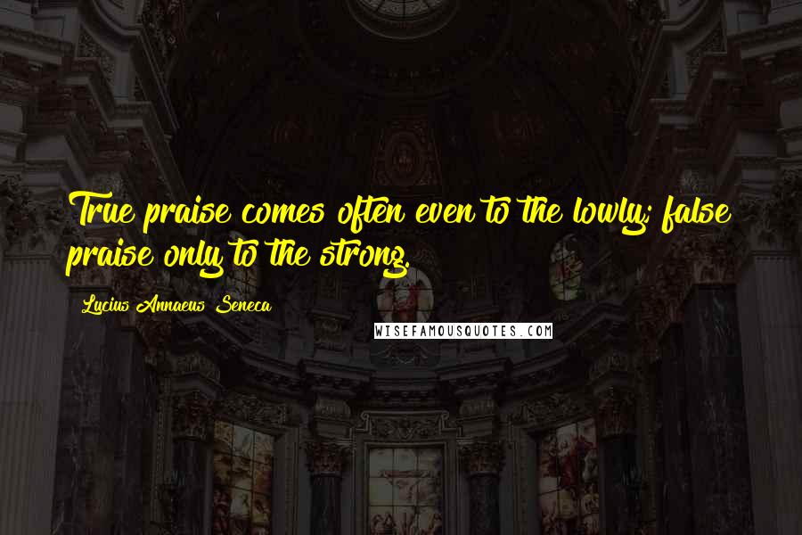 Lucius Annaeus Seneca Quotes: True praise comes often even to the lowly; false praise only to the strong.