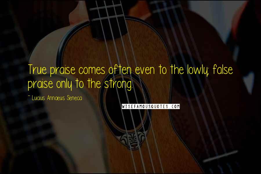 Lucius Annaeus Seneca Quotes: True praise comes often even to the lowly; false praise only to the strong.