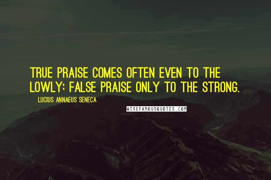 Lucius Annaeus Seneca Quotes: True praise comes often even to the lowly; false praise only to the strong.