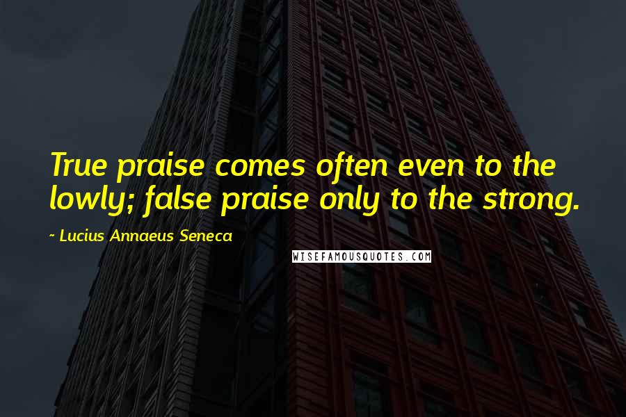 Lucius Annaeus Seneca Quotes: True praise comes often even to the lowly; false praise only to the strong.