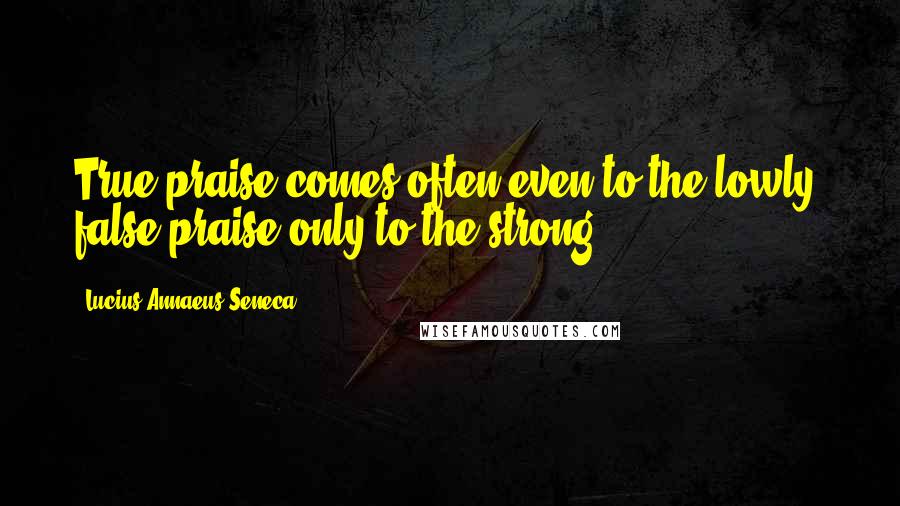 Lucius Annaeus Seneca Quotes: True praise comes often even to the lowly; false praise only to the strong.