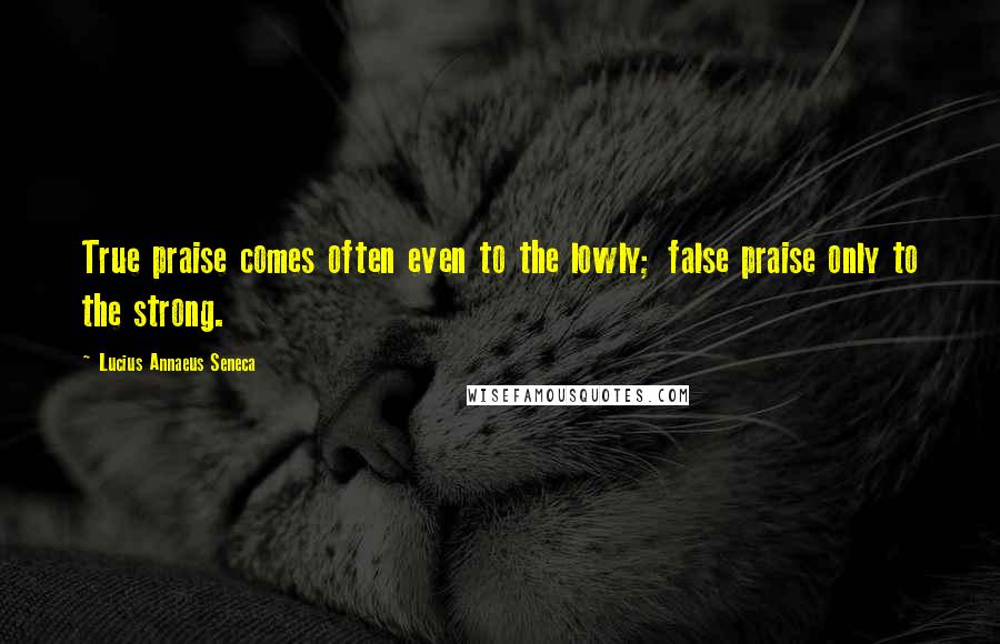 Lucius Annaeus Seneca Quotes: True praise comes often even to the lowly; false praise only to the strong.