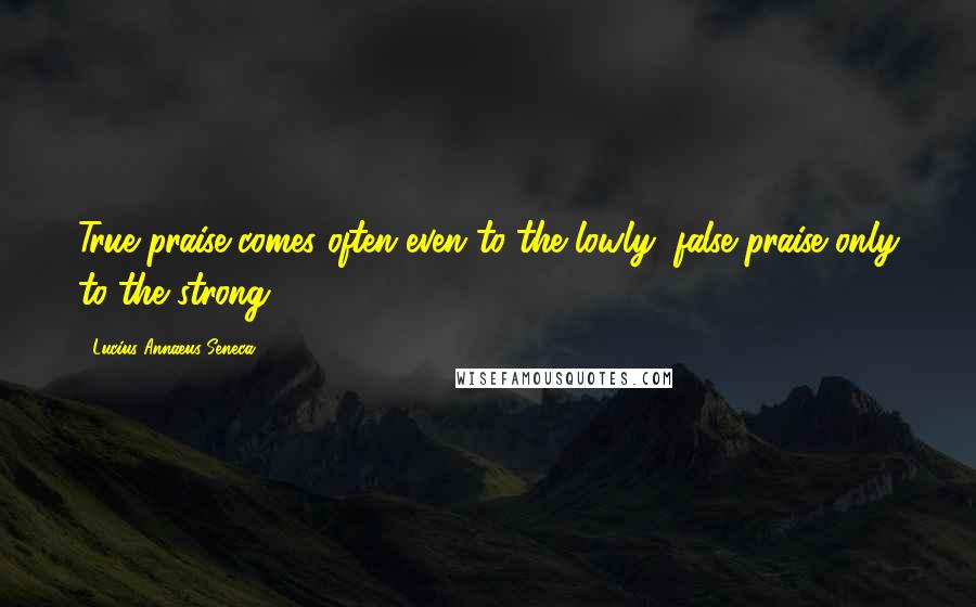Lucius Annaeus Seneca Quotes: True praise comes often even to the lowly; false praise only to the strong.