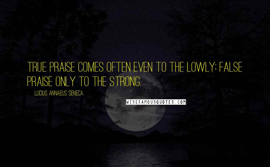 Lucius Annaeus Seneca Quotes: True praise comes often even to the lowly; false praise only to the strong.