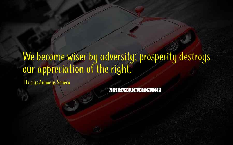 Lucius Annaeus Seneca Quotes: We become wiser by adversity; prosperity destroys our appreciation of the right.