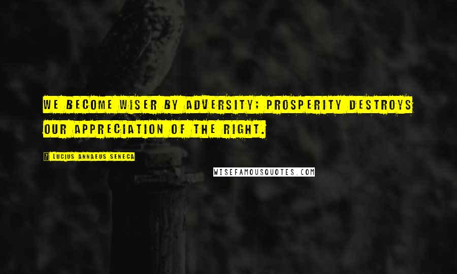 Lucius Annaeus Seneca Quotes: We become wiser by adversity; prosperity destroys our appreciation of the right.