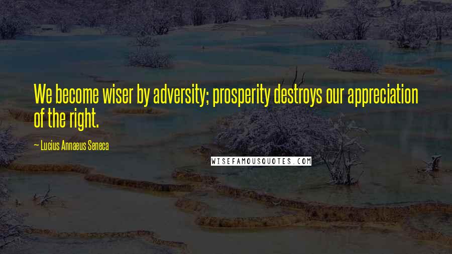 Lucius Annaeus Seneca Quotes: We become wiser by adversity; prosperity destroys our appreciation of the right.