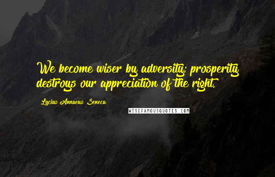 Lucius Annaeus Seneca Quotes: We become wiser by adversity; prosperity destroys our appreciation of the right.