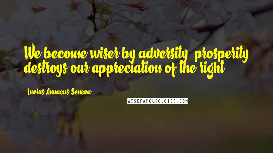 Lucius Annaeus Seneca Quotes: We become wiser by adversity; prosperity destroys our appreciation of the right.