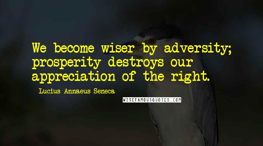 Lucius Annaeus Seneca Quotes: We become wiser by adversity; prosperity destroys our appreciation of the right.