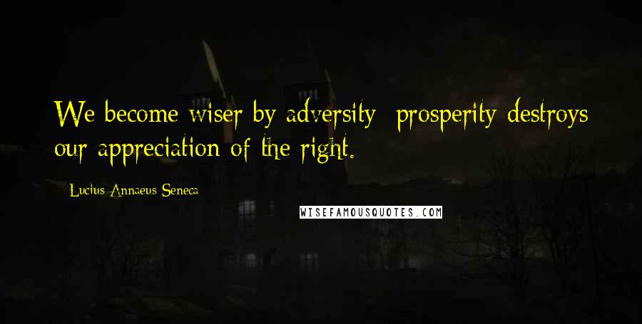 Lucius Annaeus Seneca Quotes: We become wiser by adversity; prosperity destroys our appreciation of the right.