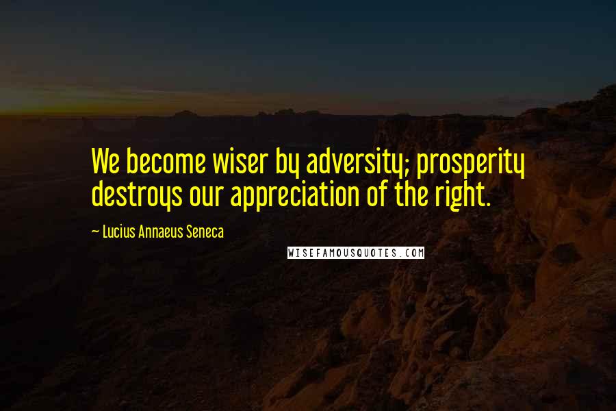 Lucius Annaeus Seneca Quotes: We become wiser by adversity; prosperity destroys our appreciation of the right.