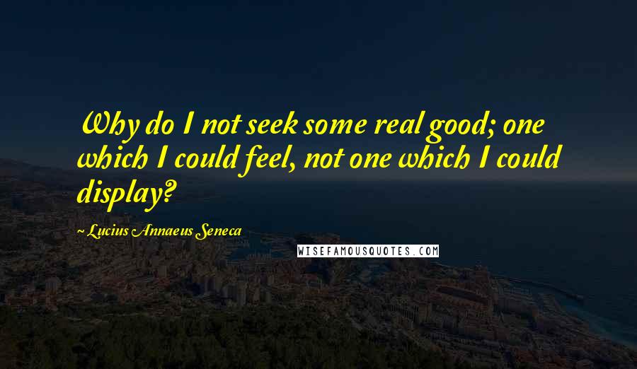 Lucius Annaeus Seneca Quotes: Why do I not seek some real good; one which I could feel, not one which I could display?