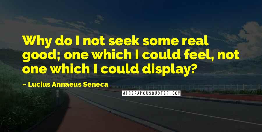 Lucius Annaeus Seneca Quotes: Why do I not seek some real good; one which I could feel, not one which I could display?