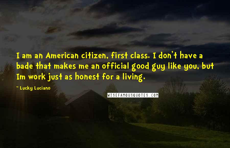 Lucky Luciano Quotes: I am an American citizen, first class. I don't have a bade that makes me an official good guy like you, but Im work just as honest for a living.