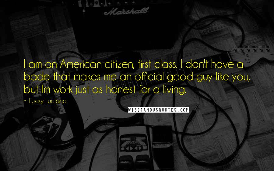 Lucky Luciano Quotes: I am an American citizen, first class. I don't have a bade that makes me an official good guy like you, but Im work just as honest for a living.