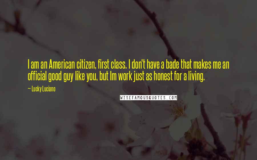 Lucky Luciano Quotes: I am an American citizen, first class. I don't have a bade that makes me an official good guy like you, but Im work just as honest for a living.