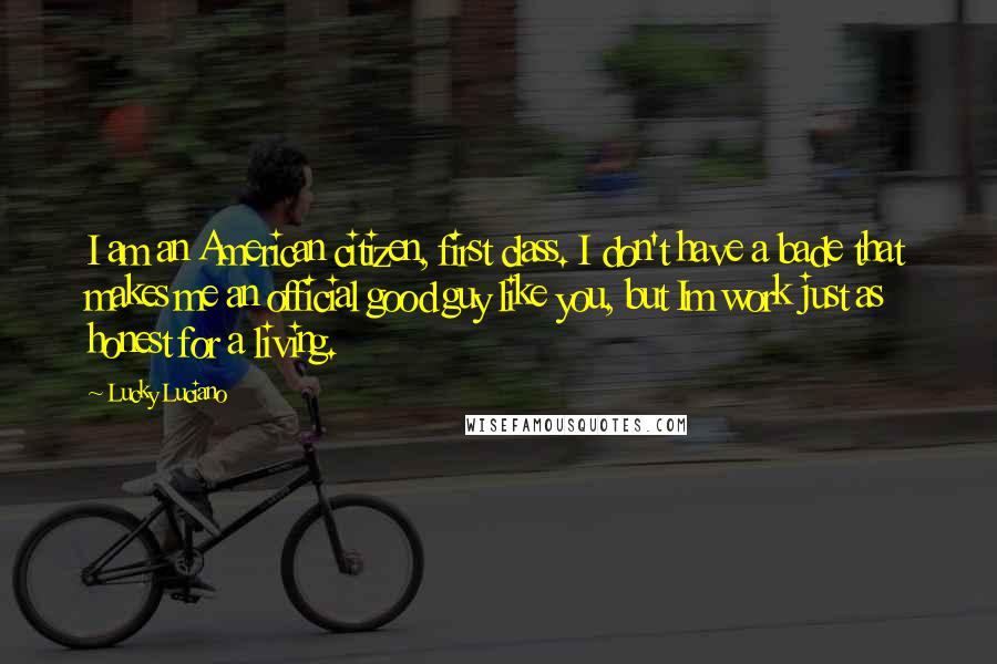 Lucky Luciano Quotes: I am an American citizen, first class. I don't have a bade that makes me an official good guy like you, but Im work just as honest for a living.