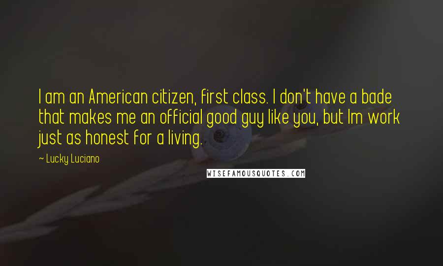 Lucky Luciano Quotes: I am an American citizen, first class. I don't have a bade that makes me an official good guy like you, but Im work just as honest for a living.