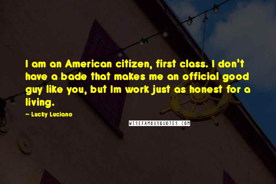 Lucky Luciano Quotes: I am an American citizen, first class. I don't have a bade that makes me an official good guy like you, but Im work just as honest for a living.