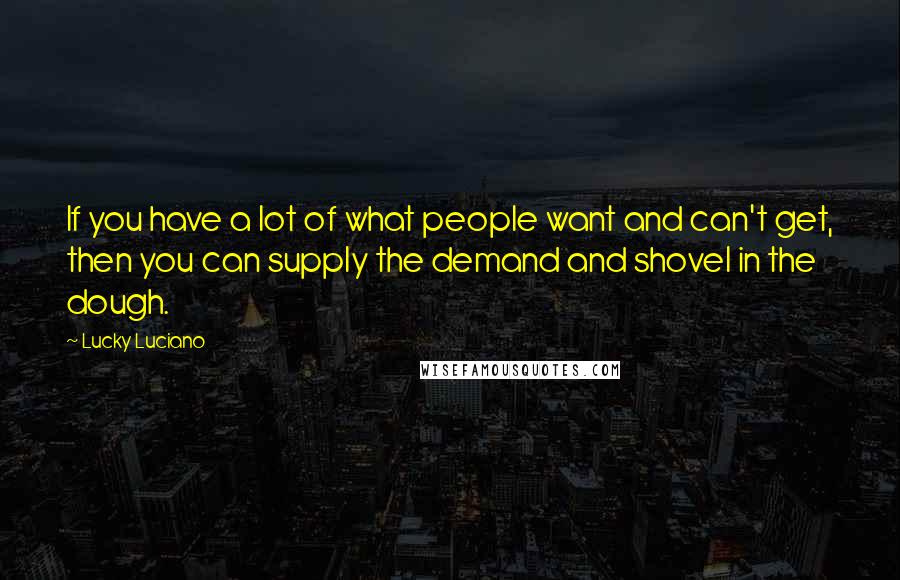 Lucky Luciano Quotes: If you have a lot of what people want and can't get, then you can supply the demand and shovel in the dough.