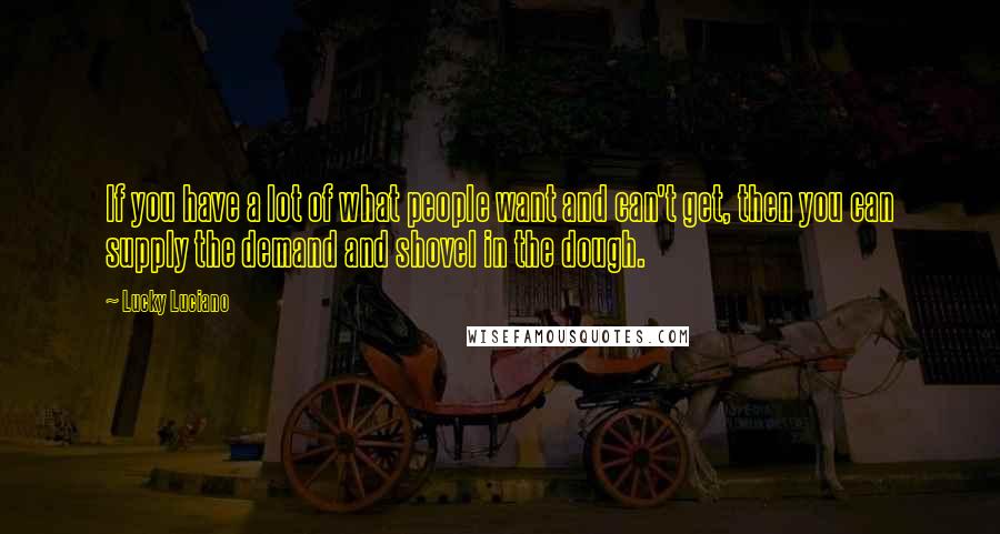 Lucky Luciano Quotes: If you have a lot of what people want and can't get, then you can supply the demand and shovel in the dough.