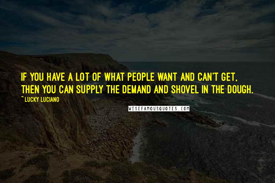 Lucky Luciano Quotes: If you have a lot of what people want and can't get, then you can supply the demand and shovel in the dough.