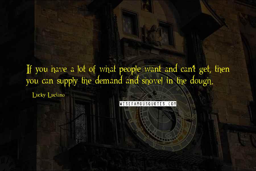 Lucky Luciano Quotes: If you have a lot of what people want and can't get, then you can supply the demand and shovel in the dough.