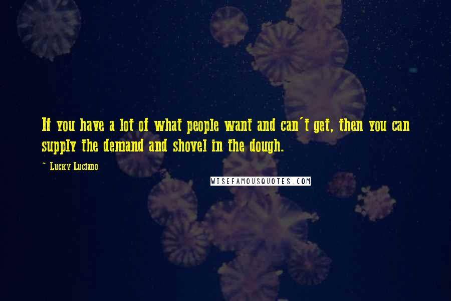 Lucky Luciano Quotes: If you have a lot of what people want and can't get, then you can supply the demand and shovel in the dough.