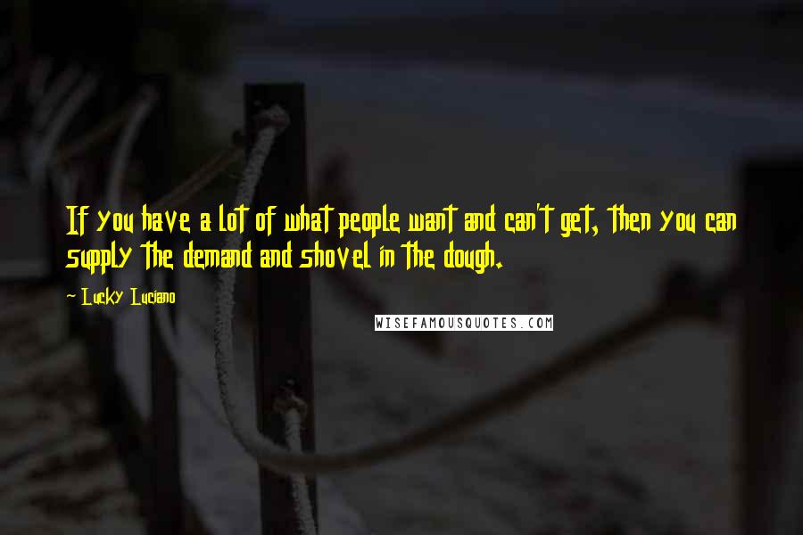 Lucky Luciano Quotes: If you have a lot of what people want and can't get, then you can supply the demand and shovel in the dough.