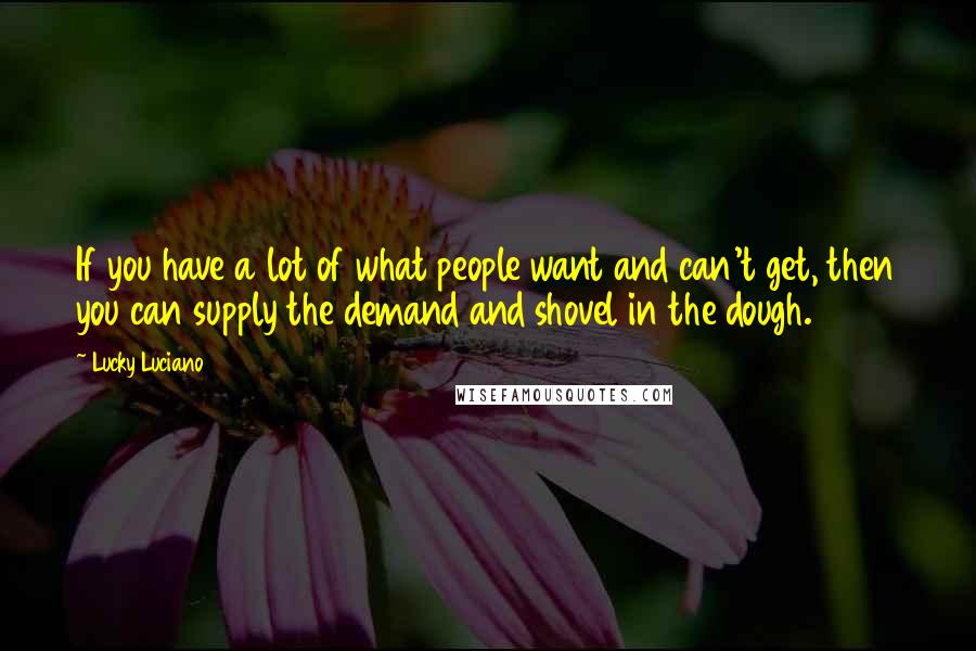 Lucky Luciano Quotes: If you have a lot of what people want and can't get, then you can supply the demand and shovel in the dough.