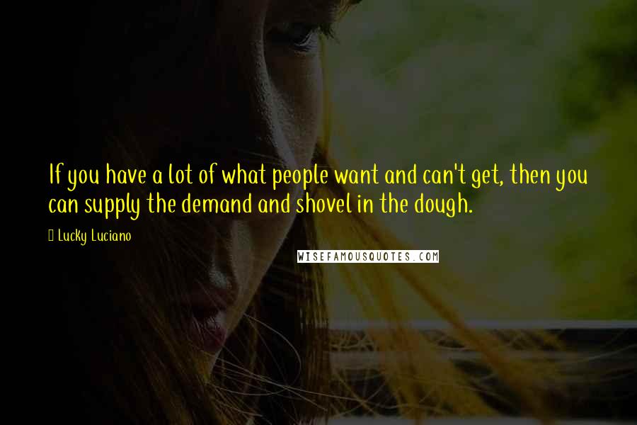 Lucky Luciano Quotes: If you have a lot of what people want and can't get, then you can supply the demand and shovel in the dough.