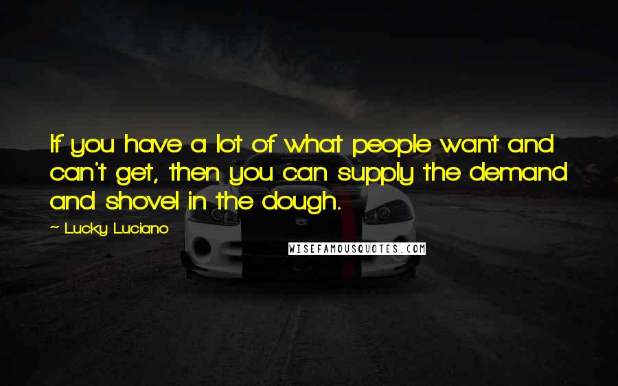 Lucky Luciano Quotes: If you have a lot of what people want and can't get, then you can supply the demand and shovel in the dough.